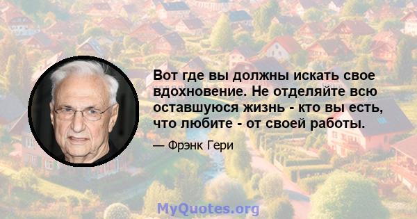 Вот где вы должны искать свое вдохновение. Не отделяйте всю оставшуюся жизнь - кто вы есть, что любите - от своей работы.