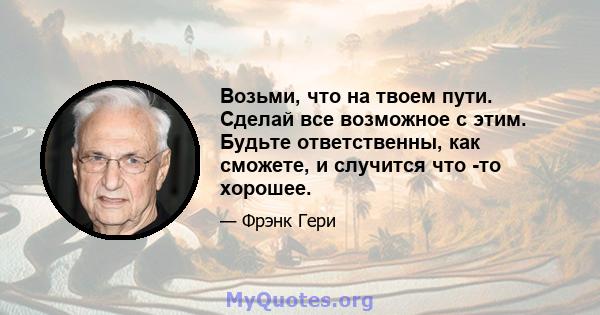 Возьми, что на твоем пути. Сделай все возможное с этим. Будьте ответственны, как сможете, и случится что -то хорошее.