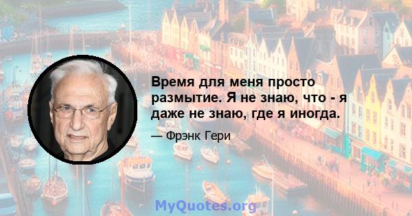 Время для меня просто размытие. Я не знаю, что - я даже не знаю, где я иногда.