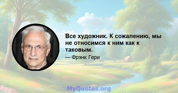 Все художник. К сожалению, мы не относимся к ним как к таковым.