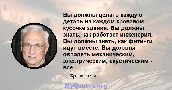 Вы должны делать каждую деталь на каждом кровавом кусочке здания. Вы должны знать, как работает инженерия. Вы должны знать, как фитинги идут вместе. Вы должны овладеть механическим, электрическим, акустическим - все.