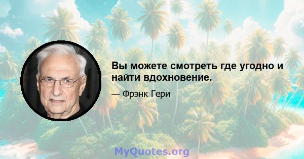 Вы можете смотреть где угодно и найти вдохновение.