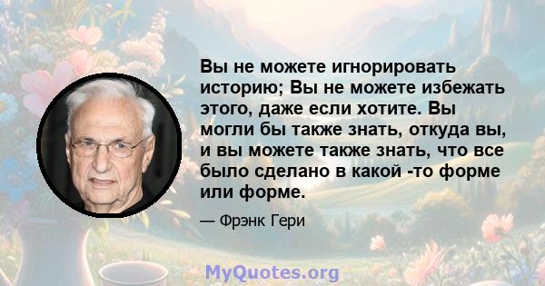 Вы не можете игнорировать историю; Вы не можете избежать этого, даже если хотите. Вы могли бы также знать, откуда вы, и вы можете также знать, что все было сделано в какой -то форме или форме.