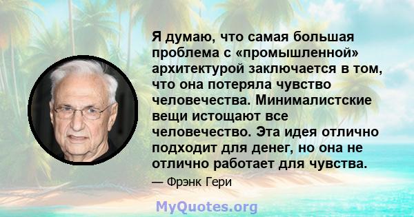 Я думаю, что самая большая проблема с «промышленной» архитектурой заключается в том, что она потеряла чувство человечества. Минималистские вещи истощают все человечество. Эта идея отлично подходит для денег, но она не