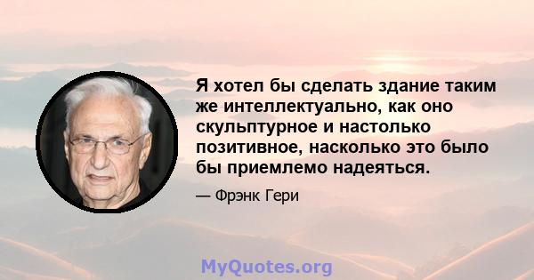 Я хотел бы сделать здание таким же интеллектуально, как оно скульптурное и настолько позитивное, насколько это было бы приемлемо надеяться.