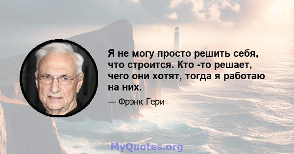 Я не могу просто решить себя, что строится. Кто -то решает, чего они хотят, тогда я работаю на них.