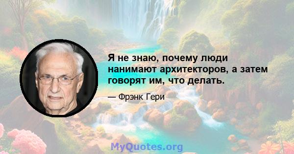 Я не знаю, почему люди нанимают архитекторов, а затем говорят им, что делать.