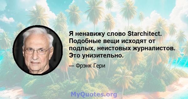 Я ненавижу слово Starchitect. Подобные вещи исходят от подлых, неистовых журналистов. Это унизительно.