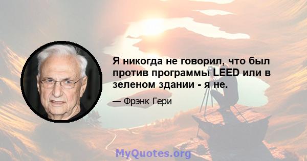 Я никогда не говорил, что был против программы LEED или в зеленом здании - я не.