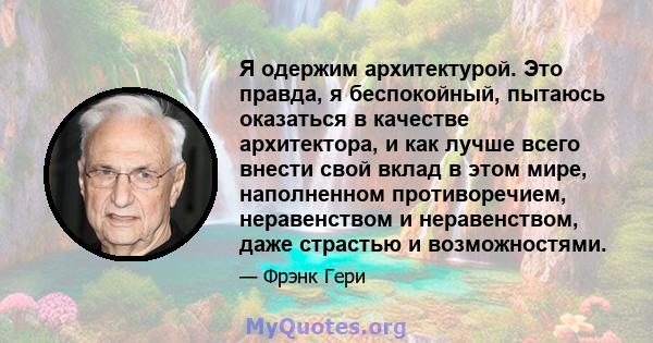 Я одержим архитектурой. Это правда, я беспокойный, пытаюсь оказаться в качестве архитектора, и как лучше всего внести свой вклад в этом мире, наполненном противоречием, неравенством и неравенством, даже страстью и