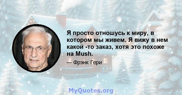 Я просто отношусь к миру, в котором мы живем. Я вижу в нем какой -то заказ, хотя это похоже на Mush.