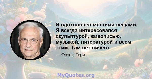 Я вдохновлен многими вещами. Я всегда интересовался скульптурой, живописью, музыкой, литературой и всем этим. Там нет ничего.