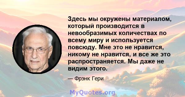 Здесь мы окружены материалом, который производится в невообразимых количествах по всему миру и используется повсюду. Мне это не нравится, никому не нравится, и все же это распространяется. Мы даже не видим этого.