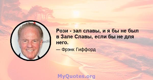 Рози - зал славы, и я бы не был в Зале Славы, если бы не для него.