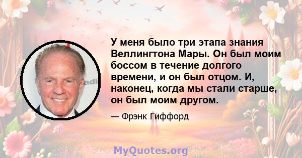 У меня было три этапа знания Веллингтона Мары. Он был моим боссом в течение долгого времени, и он был отцом. И, наконец, когда мы стали старше, он был моим другом.