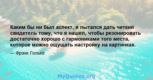 Каким бы ни был аспект, я пытался дать четкий свидетель тому, что я нашел, чтобы резонировать достаточно хорошо с гармониками того места, которое можно ощущать настройку на картинках.