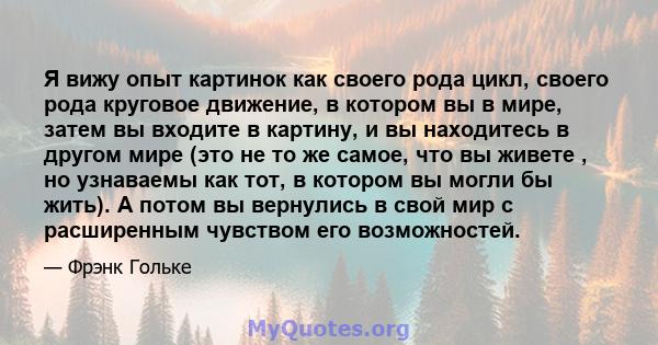 Я вижу опыт картинок как своего рода цикл, своего рода круговое движение, в котором вы в мире, затем вы входите в картину, и вы находитесь в другом мире (это не то же самое, что вы живете , но узнаваемы как тот, в