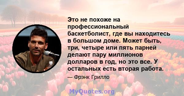 Это не похоже на профессиональный баскетболист, где вы находитесь в большом доме. Может быть, три, четыре или пять парней делают пару миллионов долларов в год, но это все. У остальных есть вторая работа.