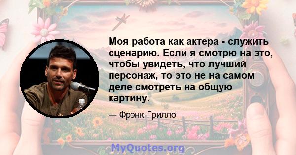 Моя работа как актера - служить сценарию. Если я смотрю на это, чтобы увидеть, что лучший персонаж, то это не на самом деле смотреть на общую картину.