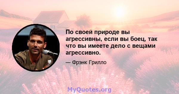 По своей природе вы агрессивны, если вы боец, так что вы имеете дело с вещами агрессивно.