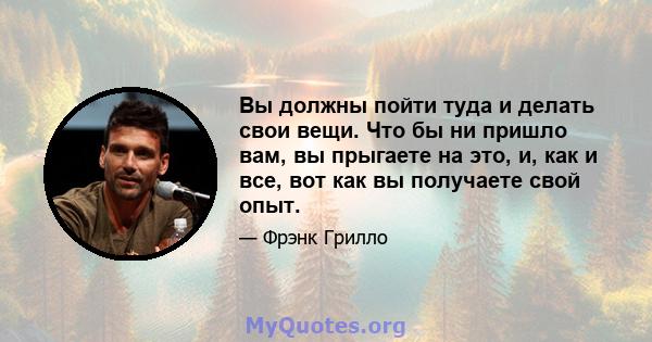 Вы должны пойти туда и делать свои вещи. Что бы ни пришло вам, вы прыгаете на это, и, как и все, вот как вы получаете свой опыт.