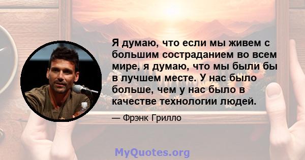 Я думаю, что если мы живем с большим состраданием во всем мире, я думаю, что мы были бы в лучшем месте. У нас было больше, чем у нас было в качестве технологии людей.