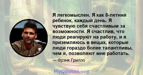 Я легкомыслен. Я как 8-летний ребенок, каждый день. Я чувствую себя счастливым за возможности. Я счастлив, что люди реагируют на работу, и я приземляюсь в вещах, которые люди гораздо более талантливы, чем я, позволяют