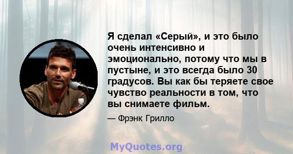 Я сделал «Серый», и это было очень интенсивно и эмоционально, потому что мы в пустыне, и это всегда было 30 градусов. Вы как бы теряете свое чувство реальности в том, что вы снимаете фильм.