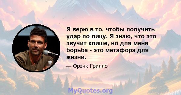 Я верю в то, чтобы получить удар по лицу. Я знаю, что это звучит клише, но для меня борьба - это метафора для жизни.