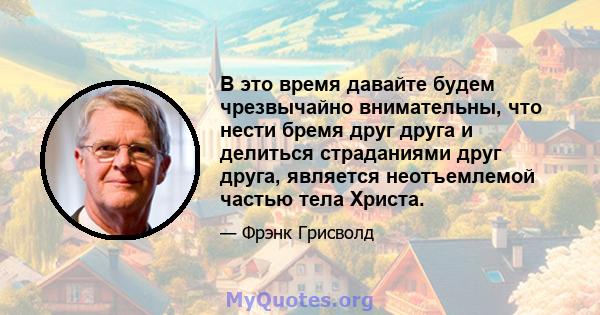 В это время давайте будем чрезвычайно внимательны, что нести бремя друг друга и делиться страданиями друг друга, является неотъемлемой частью тела Христа.