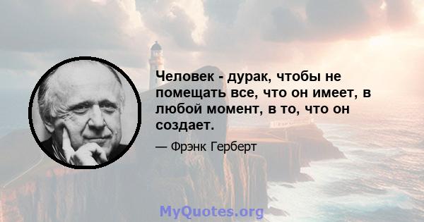 Человек - дурак, чтобы не помещать все, что он имеет, в любой момент, в то, что он создает.