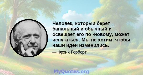 Человек, который берет банальный и обычный и освещает его по -новому, может испугаться. Мы не хотим, чтобы наши идеи изменились.