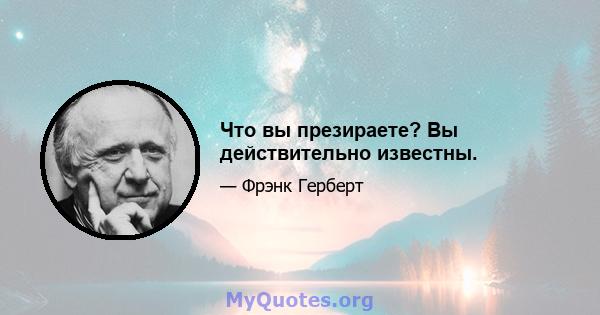 Что вы презираете? Вы действительно известны.