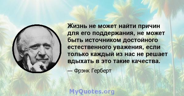 Жизнь не может найти причин для его поддержания, не может быть источником достойного естественного уважения, если только каждый из нас не решает вдыхать в это такие качества.