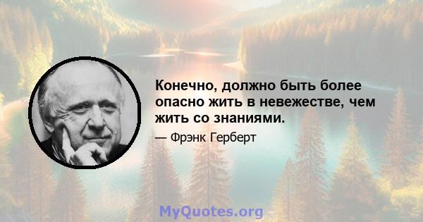 Конечно, должно быть более опасно жить в невежестве, чем жить со знаниями.