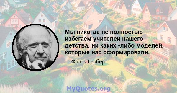 Мы никогда не полностью избегаем учителей нашего детства, ни каких -либо моделей, которые нас сформировали.