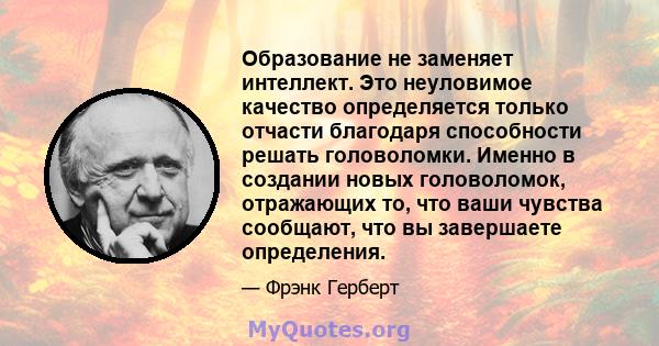 Образование не заменяет интеллект. Это неуловимое качество определяется только отчасти благодаря способности решать головоломки. Именно в создании новых головоломок, отражающих то, что ваши чувства сообщают, что вы