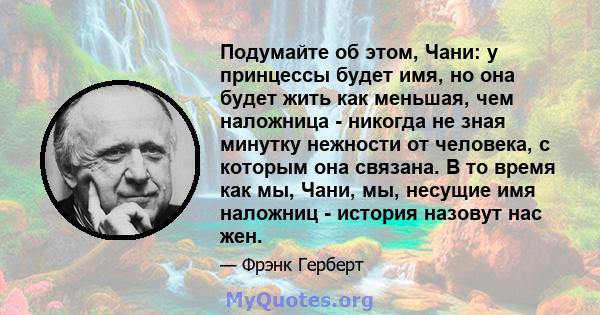 Подумайте об этом, Чани: у принцессы будет имя, но она будет жить как меньшая, чем наложница - никогда не зная минутку нежности от человека, с которым она связана. В то время как мы, Чани, мы, несущие имя наложниц -