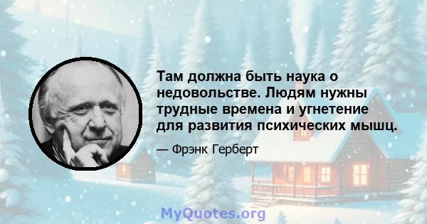 Там должна быть наука о недовольстве. Людям нужны трудные времена и угнетение для развития психических мышц.