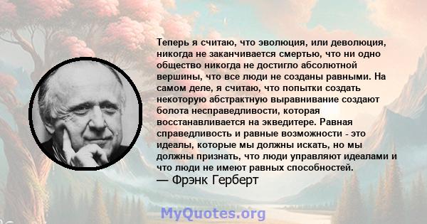 Теперь я считаю, что эволюция, или деволюция, никогда не заканчивается смертью, что ни одно общество никогда не достигло абсолютной вершины, что все люди не созданы равными. На самом деле, я считаю, что попытки создать