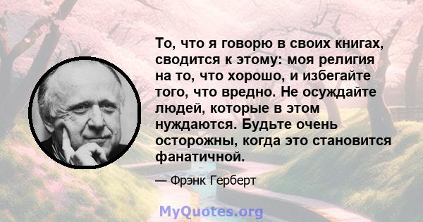 То, что я говорю в своих книгах, сводится к этому: моя религия на то, что хорошо, и избегайте того, что вредно. Не осуждайте людей, которые в этом нуждаются. Будьте очень осторожны, когда это становится фанатичной.