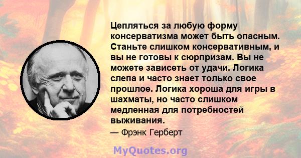 Цепляться за любую форму консерватизма может быть опасным. Станьте слишком консервативным, и вы не готовы к сюрпризам. Вы не можете зависеть от удачи. Логика слепа и часто знает только свое прошлое. Логика хороша для