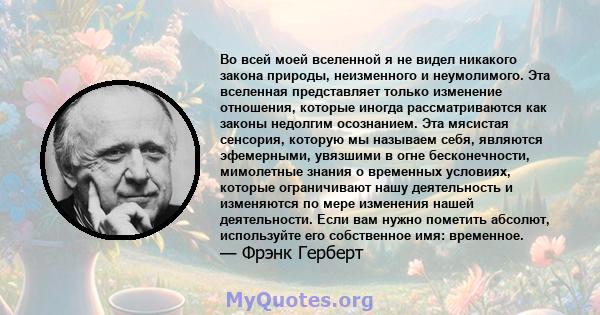 Во всей моей вселенной я не видел никакого закона природы, неизменного и неумолимого. Эта вселенная представляет только изменение отношения, которые иногда рассматриваются как законы недолгим осознанием. Эта мясистая