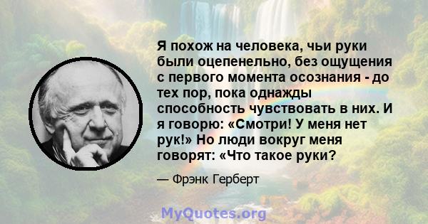 Я похож на человека, чьи руки были оцепенельно, без ощущения с первого момента осознания - до тех пор, пока однажды способность чувствовать в них. И я говорю: «Смотри! У меня нет рук!» Но люди вокруг меня говорят: «Что