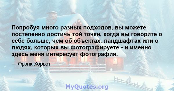 Попробуя много разных подходов, вы можете постепенно достичь той точки, когда вы говорите о себе больше, чем об объектах, ландшафтах или о людях, которых вы фотографируете - и именно здесь меня интересует фотография.