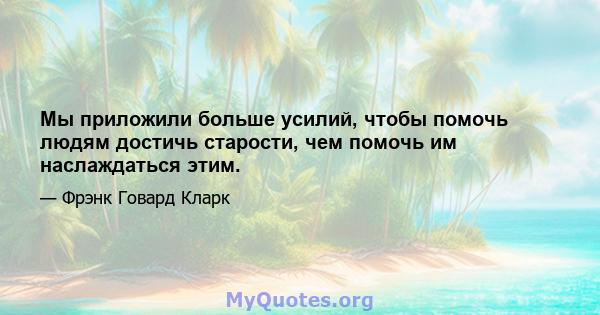 Мы приложили больше усилий, чтобы помочь людям достичь старости, чем помочь им наслаждаться этим.