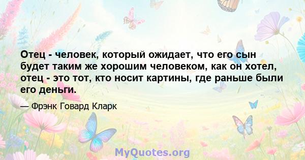 Отец - человек, который ожидает, что его сын будет таким же хорошим человеком, как он хотел, отец - это тот, кто носит картины, где раньше были его деньги.