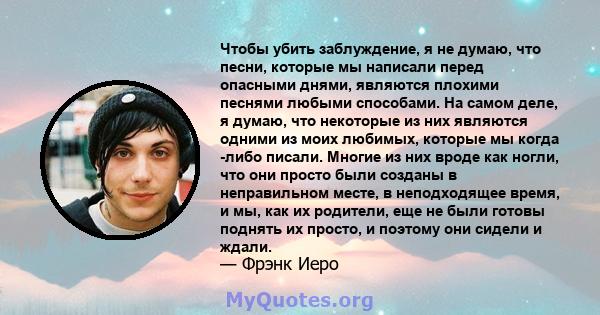 Чтобы убить заблуждение, я не думаю, что песни, которые мы написали перед опасными днями, являются плохими песнями любыми способами. На самом деле, я думаю, что некоторые из них являются одними из моих любимых, которые