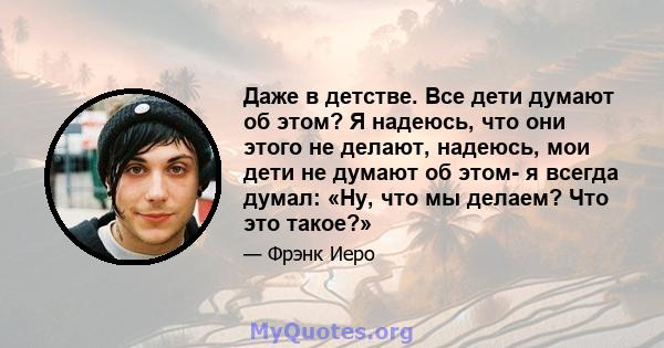 Даже в детстве. Все дети думают об этом? Я надеюсь, что они этого не делают, надеюсь, мои дети не думают об этом- я всегда думал: «Ну, что мы делаем? Что это такое?»