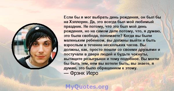 Если бы я мог выбрать день рождения, он был бы на Хэллоуин. Да, это всегда был мой любимый праздник. Не потому, что это был мой день рождения, но на самом деле потому, что, я думаю, это была свобода, понимаете? Когда вы 